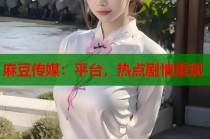 麻豆傳媒：平臺，熱點劇情重現(xiàn)