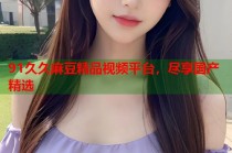 91久久麻豆精品視頻平臺，盡享國產(chǎn)精選