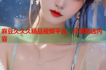 麻豆久久久精品視頻平臺(tái)，盡享精選內(nèi)容