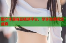 國(guó)產(chǎn)豐滿麻豆視頻平臺(tái)，盡享性感視覺(jué)盛宴