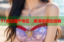 91麻豆國產(chǎn)專區(qū)：高清視頻在線看