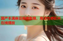 國產豐滿麻豆視頻集錦，高清性感影片在線播放