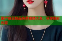 國產(chǎn)麻豆精品免費(fèi)視頻大全，盡享精彩內(nèi)容