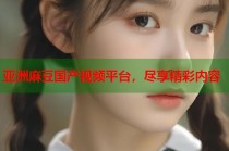 亞洲麻豆國產(chǎn)視頻平臺，盡享精彩內(nèi)容