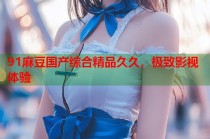 91麻豆國(guó)產(chǎn)綜合精品久久，極致影視體驗(yàn)