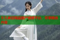 久久麻豆精品國(guó)產(chǎn)視頻平臺(tái)，盡享精選內(nèi)容