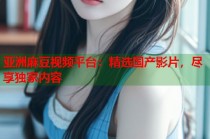 亞洲麻豆視頻平臺(tái)：精選國產(chǎn)影片，盡享獨(dú)家內(nèi)容