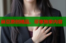 麻豆原創(chuàng)精品，盡享獨家內(nèi)容