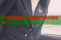 91麻豆短視頻：高清福利影視無限播放