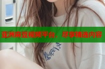 亞洲麻豆視頻平臺，盡享精選內(nèi)容