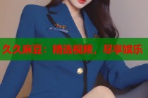 久久麻豆：精選視頻，盡享娛樂
