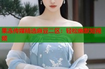 果凍傳媒精選麻豆二區(qū)：輕松幽默短視頻