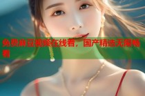 免費(fèi)麻豆視頻在線看，國(guó)產(chǎn)精選無限暢看