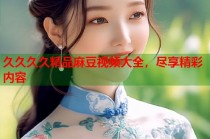 久久久久精品麻豆視頻大全，盡享精彩內(nèi)容