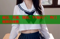 麻豆、天美、精東、91制片廠：熱門視頻在線看