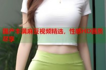 國產(chǎn)豐滿麻豆視頻精選，性感HD畫質(zhì)盡享