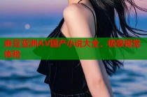 麻豆亞洲AV國(guó)產(chǎn)小說(shuō)大全，極致視覺(jué)體驗(yàn)
