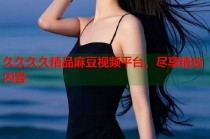久久久久精品麻豆視頻平臺，盡享精選內(nèi)容