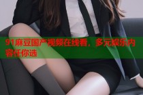 91麻豆國產(chǎn)視頻在線看，多元娛樂內(nèi)容任你選