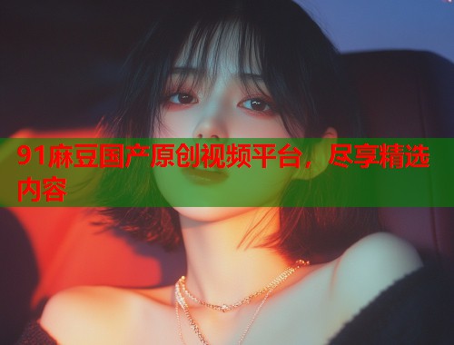 91麻豆國產(chǎn)原創(chuàng)視頻平臺(tái)，盡享精選內(nèi)容  第1張
