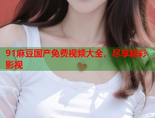 91麻豆國產(chǎn)免費(fèi)視頻大全，盡享精彩影視  第1張