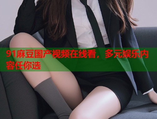 91麻豆國產(chǎn)視頻在線看，多元娛樂內(nèi)容任你選  第1張