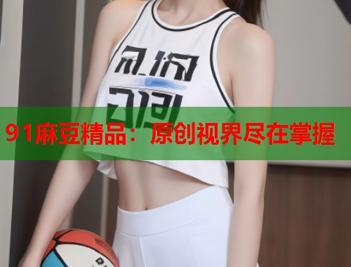 91麻豆精品：原創(chuàng)視界盡在掌握  第1張