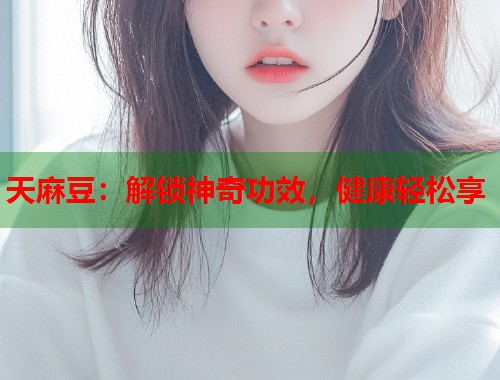 天麻豆：解鎖神奇功效，健康輕松享  第1張