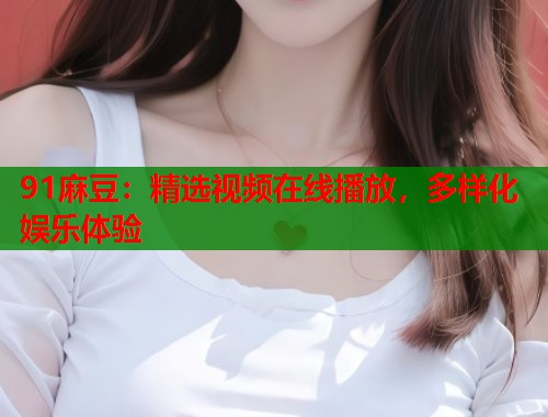 91麻豆：精選視頻在線(xiàn)播放，多樣化娛樂(lè)體驗(yàn)  第1張