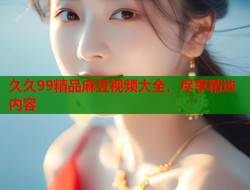 久久99精品麻豆視頻大全，盡享精選內(nèi)容  第1張