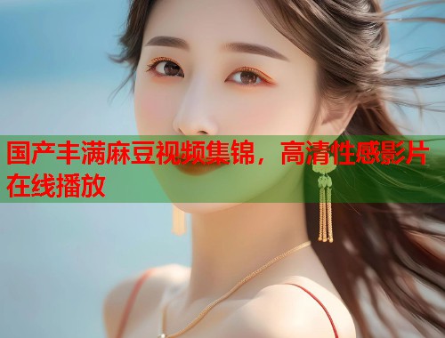 國產(chǎn)豐滿麻豆視頻集錦，高清性感影片在線播放  第1張