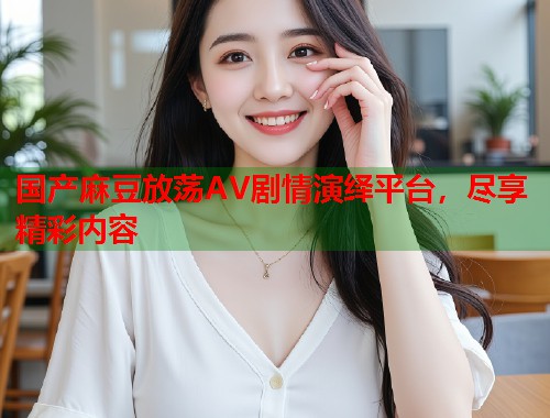 國產(chǎn)麻豆放蕩AV劇情演繹平臺(tái)，盡享精彩內(nèi)容  第2張