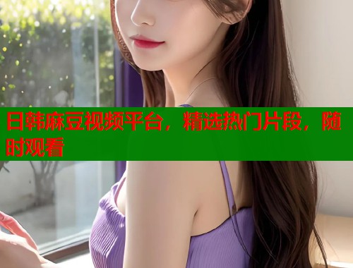 日韓麻豆視頻平臺，精選熱門片段，隨時觀看  第1張