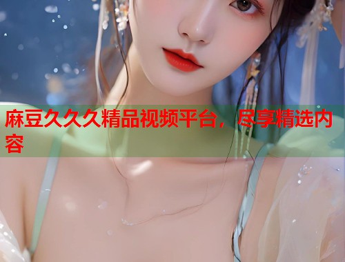 麻豆久久久精品視頻平臺(tái)，盡享精選內(nèi)容  第1張