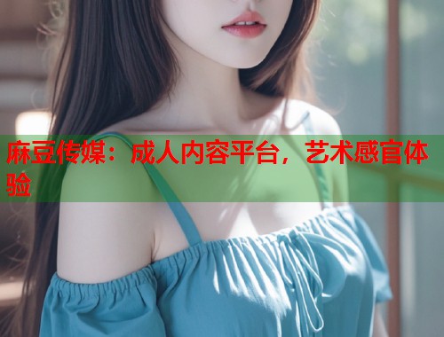麻豆傳媒：成人內(nèi)容平臺，藝術(shù)感官體驗  第1張