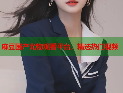 麻豆國產(chǎn)尤物觀看平臺，精選熱門視頻  第1張