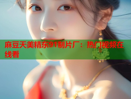 麻豆天美精東91制片廠：熱門視頻在線看  第1張