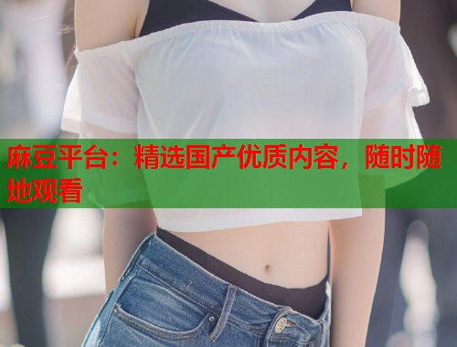 麻豆平臺(tái)：精選國(guó)產(chǎn)優(yōu)質(zhì)內(nèi)容，隨時(shí)隨地觀看  第1張