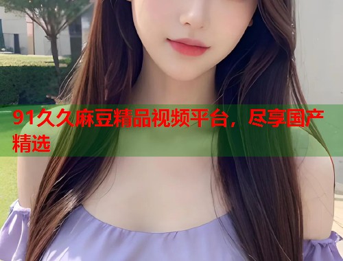 91久久麻豆精品視頻平臺，盡享國產精選  第1張