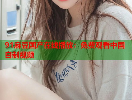91麻豆國產(chǎn)在線播放：免費觀看中國自制視頻  第1張