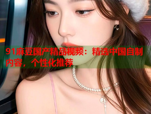 91麻豆國產(chǎn)精品視頻：精選中國自制內(nèi)容，個性化推薦  第1張
