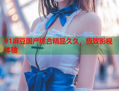 91麻豆國產(chǎn)綜合精品久久，極致影視體驗  第1張