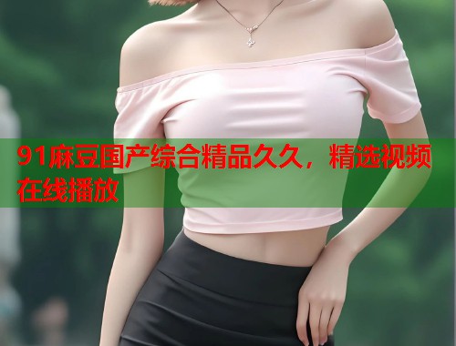 91麻豆國產(chǎn)綜合精品久久，精選視頻在線播放  第2張