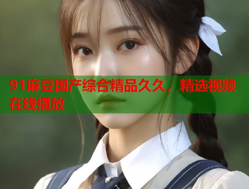 91麻豆國產(chǎn)綜合精品久久，精選視頻在線播放  第1張