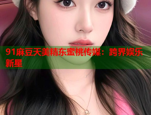 91麻豆天美精東蜜桃傳媒：跨界娛樂(lè)新星  第1張