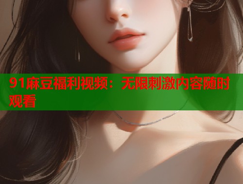91麻豆福利視頻：無(wú)限刺激內(nèi)容隨時(shí)觀看  第2張