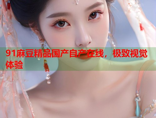 91麻豆精品國產(chǎn)自產(chǎn)在線，極致視覺體驗(yàn)  第1張
