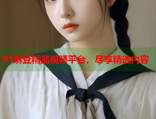 91麻豆精品視頻平臺，盡享精選內(nèi)容  第2張
