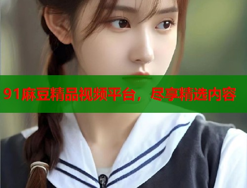 91麻豆精品視頻平臺，盡享精選內(nèi)容  第1張