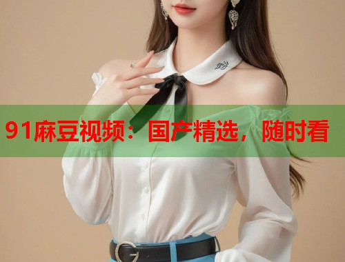 91麻豆視頻：國產(chǎn)精選，隨時(shí)看  第1張